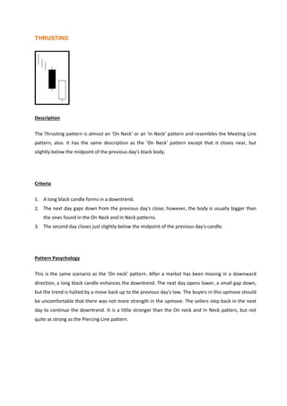 THRUSTING
Description
The Thrusting pattern is almost an 'On Neck' or an 'In Neck' pattern and resembles the Meeting Line
pattern, also. It has the same description as the 'On Neck' pattern except that it closes near, but
slightly below the midpoint of the previous day's black body.
Criteria
1. A long black candle forms in a downtrend.
2. The next day gaps down from the previous day's close; however, the body is usually bigger than
the ones found in the On Neck and In Neck patterns.
3. The second day closes just slightly below the midpoint of the previous day's candle.
Pattern Pasychology
This is the same scenario as the 'On neck' pattern. After a market has been moving in a downward
direction, a long black candle enhances the downtrend. The next day opens lower, a small gap down,
but the trend is halted by a move back up to the previous day's low. The buyers in this upmove should
be uncomfortable that there was not more strength in the upmove. The sellers step back in the next
day to continue the downtrend. It is a little stronger than the On neck and In Neck patters, but not
quite as strong as the Piercing Line pattern.
 