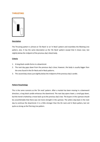 THRUSTING
Description
The Thrusting pattern is almost an 'On Neck' or an 'In Neck' pattern and resembles the Meeting Line
pattern, also. It has the same description as the 'On Neck' pattern except that it closes near, but
slightly below the midpoint of the previous day's black body.
Criteria
1. A long black candle forms in a downtrend.
2. The next day gaps down from the previous day's close; however, the body is usually bigger than
the ones found in the On Neck and In Neck patterns.
3. The second day closes just slightly below the midpoint of the previous day's candle.
Pattern Pasychology
This is the same scenario as the 'On neck' pattern. After a market has been moving in a downward
direction, a long black candle enhances the downtrend. The next day opens lower, a small gap down,
but the trend is halted by a move back up to the previous day's low. The buyers in this upmove should
be uncomfortable that there was not more strength in the upmove. The sellers step back in the next
day to continue the downtrend. It is a little stronger than the On neck and In Neck patters, but not
quite as strong as the Piercing Line pattern.
 