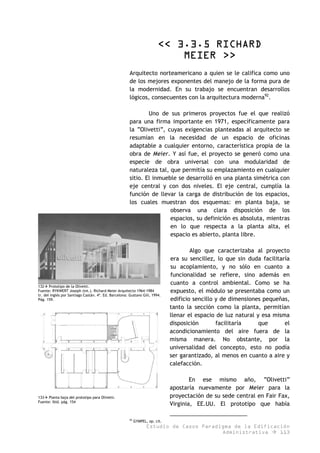 << 3.3.5 RICHARD
MEIER >>
Arquitecto norteamericano a quien se le califica como uno
de los mejores exponentes del manejo de la forma pura de
la modernidad. En su trabajo se encuentran desarrollos
lógicos, consecuentes con la arquitectura moderna92
.
Uno de sus primeros proyectos fue el que realizó
para una firma importante en 1971, específicamente para
la “Olivetti”, cuyas exigencias planteadas al arquitecto se
resumían en la necesidad de un espacio de oficinas
adaptable a cualquier entorno, característica propia de la
obra de Meier. Y así fue, el proyecto se generó como una
especie de obra universal con una modularidad de
naturaleza tal, que permitía su emplazamiento en cualquier
sitio. El inmueble se desarrolló en una planta simétrica con
eje central y con dos niveles. El eje central, cumplía la
función de llevar la carga de distribución de los espacios,
los cuales muestran dos esquemas: en planta baja, se
observa una clara disposición de los
espacios, su definición es absoluta, mientras
en lo que respecta a la planta alta, el
espacio es abierto, planta libre.
132 Prototipo de la Olivetti.
Fuente: RYKWERT Joseph (int.). Richard Meier Arquitecto 1964-1984
tr. del inglés por Santiago Castán. 4ª. Ed. Barcelona: Gustavo Gili, 1994.
Pág. 159.
Algo que caracterizaba al proyecto
era su sencillez, lo que sin duda facilitaría
su acoplamiento, y no sólo en cuanto a
funcionalidad se refiere, sino además en
cuanto a control ambiental. Como se ha
expuesto, el módulo se presentaba como un
edificio sencillo y de dimensiones pequeñas,
tanto la sección como la planta, permitían
llenar el espacio de luz natural y esa misma
disposición facilitaría que el
acondicionamiento del aire fuera de la
misma manera. No obstante, por la
universalidad del concepto, esto no podía
ser garantizado, al menos en cuanto a aire y
calefacción.
133 Planta baja del prototipo para Olivetti.
Fuente: Ibíd. pág. 154
En ese mismo año, “Olivetti”
apostaría nuevamente por Meier para la
proyectación de su sede central en Fair Fax,
Virginia, EE.UU. El prototipo que había
Estudio de Casos Paradigma de la Edificación
Administrativa 113
92
GYMPEL, op. cit.
 