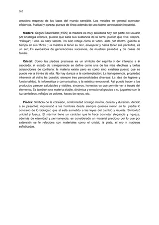 362
creadora respecto de los lazos del mundo sensible. Los metales en general connotan
eficiencia, frialdad y dureza, pureza de línea además de una fuerte connotación industrial.
Madera: Según Baudrillard (1999) la madera es muy solicitada hoy por parte del usuario
por nostalgia afectiva, puesto que saca sus sustancia de la tierra, puesto que vive, respira,
"trabaja"; Tiene su calor latente, no sólo refleja como el vidrio, arde por dentro, guarda el
tiempo en sus fibras ; La madera al tener su olor, envejecer y hasta tener sus parásitos, es
un ser; Es evocadora de generaciones sucesivas, de muebles pesados y de casas de
familia.
Cristal: Como las piedras preciosas es un símbolo del espíritu y del intelecto a él
asociado, el estado de transparencia se define como una de las más efectivas y bellas
conjunciones de contrario: la materia existe pero es como sino existiera puesto que se
puede ver a través de ella. No hay dureza a la contemplación; La transparencia, propiedad
inherente al vidrio ha poseído siempre tres personalidades diversas: La idea de higiene y
funcionalidad, la informativa o comunicativa, y la estético emocional. Así puede hacer a los
productos parecer saludables y visibles, sinceros, honestos ya que permite ver a través del
elemento; Es también una materia afable, dinámica y emocional gracias a su jugueteo con la
luz centelleos, reflejos de colores, haces de rayos, etc.
Piedra: Símbolo de la cohesión, conformidad consigo mismo, dureza y duración, debido
a su pesantez impresionó a los hombres desde siempre quienes vieron en la piedra lo
contrario de lo biológico que sí está sometido a las leyes del cambio y muerte. Simbolizó
unidad y fuerza. El mármol tiene un carácter que le hace connotar elegancia y riqueza,
además de eternidad y permanencia, es considerado un material precioso por lo que por
extensión se le relaciona con materiales como el cristal, la plata, el oro y maderas
sofisticadas.
 