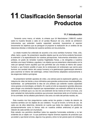 363
1111.. CCllaassiiffiiccaacciióónn SSeennssoorriiaall
PPrroodduuccttooss
11.1 Introducción
Teniendo como marco, el retrato, la síntesis que Uli Marchsteiner (1996-97) realizó
sobre la muestra llevada a cabo en el Landes Museum de Linz, donde se exhibieron
instrumentos que extienden nuestra capacidad sensorial, buscaremos el exponer
brevemente los objetivos que se persiguen al proponer la realización de un análisis de las
relaciones directas o indirectas de nuestros sentidos con los productos.
La citada muestra fue ordenada de acuerdo a los cinco sentidos humanos: Vista, oído,
olfato, tacto y gusto. Se presentaron aquellos objetos que de una forma evidente favorecen
la extensión o la especialización de nuestras percepciones. Instrumentos entendidos como
prótesis, en grado de remediar nuestras fragilidades físicas, y de otorgarles a nuestros
sentidos una mayor fortaleza y agudeza. Los objetos que se presentaron relacionados con la
vista por ejemplo fueron aquellos que han permitido dar una mirada al interno del cuerpo
humano y que hicieron posible el paso de la endoscopía (el endoscopio que servía para
iluminar una cavidad interior del cuerpo humano) a la gastroscopía (gastroscopio elemento
para examinar el interior del estómago), ambos instrumentos adaptados exclusivamente a
las exigencias médico quirúrgicas.
Se presentaron también aparatos de vídeo, una cámara para la exploración gástrica, una
máquina de vídeo de treinta y cinco milímetros para grandes producciones cinematográficas,
ilustrándose así perfectamente la idea de una prótesis que extiende nuestra capacidad
visiva gracias a la tecnología y al diseño. En cuanto al oído se expusieron grandes altavoces
para otorgar una orientación espacial que representaban una extensión artificial de la boca,
mediante un embudo que a su vez era una extensión de las manos en torno a la boca, una
gran variedad de instrumentos acústicos que provocan reacciones tanto en el hombre como
en los animales: de los silbatos para llamar a las aves a la radio del período nazista, etc.
Esta muestra nos hizo preguntarnos cuales serían los grados o niveles de relación de
nuestros sentidos con los objetos de uso cotidiano. Ya que la función, la forma de uso de
cada uno de ellos determina, (teniendo en cuenta que todos los objetos los percibimos
plurisensorialmente como lo hemos visto en nuestros análisis anteriores) el grado de
relación de cada sentido con el producto.
Este estudio nos permitiría identificar todos los aspectos funcionales evidentes y no tan
evidentes de un objeto con lo que podríamos mejorar diversos aspectos de productos que
ya existen y que tienen errores, algunos muy graves y otros no tan graves (pero sin embargo
 