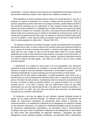 364
importantes), e innovar creando otros productos con características funcionales nuevas que
les permitan novedosos y mejores usos, ergonómicos, estéticos, cómodos. etc.
Para ejemplificar lo anterior expuesto citemos a Munari en donde describe el caso de un
producto: Un asiento de automóvil, con un grave y molesto error de proyección: “Creo que
muchos accidentes de coche sobre todo en los largos recorridos, pueden deberse también a
esa sensación incómoda que se experimenta al estar sentado durante largo tiempo en
asientos que están revestidos con materiales que no dejan transpirar al cuerpo en las partes
donde está en contacto con el asiento. De hecho, una prueba de esta incomodidad nos la
ofrecen todos esos accesorios que se venden en las tiendas de accesorios para coches: las
fundas para los asientos de piel, tela o paja. Sin embargo a veces las fundas de paja resulta
que son de plástico”, o bien “algunos brazos de sillones, hechos de tubo cromado donde el
codo no puede apoyarse en ningún sitio…” (Munari 1983, 381).
Un ejemplo a mencionar son también las gafas o lentes que representando una especie
de extensión de la visión, no limita a ésta el único sentido humano que interviene durante su
uso y manejo: es el tacto al contacto del armazón o montura de las gafas con los dedos y
sobre todo con nariz, orejas, es decir la piel de todas estas zonas; Es el peso captado
igualmente por la piel un factor esencial en este producto, es el gusto el que intervendría en
una pequeña medida pensando en cuantos niños o adultos tenemos la costumbre de llevar
a la boca el extremo de estas gafas, y por último es el olfato el que en menor medida
interviene también.
Y refiriéndonos a un objeto tan visual como lo es una computadora ¿No intervienen
igualmente el tacto directamente con el teclado o el mouse (ratón)? ¿No es el oído el que
interviene al captar el ruido del ordenador funcionando o el del teclado al escribir?. Son las
anteriores problemáticas uno de los aspectos que se busca abordar con éste estudio.
Un aspecto más de este análisis lo ejemplifica un objeto igualmente visual como lo es un
reloj de pared, en el que evidentemente interviene vista y oído. Un elemento muy importante
para la innovación de este producto, consideramos sería la concepción plurisensorial de él
es decir, el pensar en todos los demás sentidos y su potencial relación con su función
principal que es la de medir el tiempo, ¿No son determinados olores los que están
relacionados con una hora determinada del día: A las siete de la mañana el dentrífico, o a
las once la tinta o el café?, ¿No sería ésta una solución para comunicar una determinada
hora del día a un invidente o hipovidente?
En referencia a otro tipo de objetos de uso cotidiano, aquellos utilizados durante el
trabajo, de los cuales menciona Fabregat: “En realidad ocurre que la simplificación del
trabajo por reducciones cuantitativas de operaciones sobre medios y productos, ha
conducido también a la simplificación intelectual de los trabajadores; ha reducido el ámbito
de sus estímulos sensoriales y ha sofocado la necesidad psicológica humana de disponer
de información cualitativamente diversificada y de percepción visual lo suficientemente
complejas como para evitar la paralización intelectual de los trabajadores. En este sentido
los niños tienen mas oportunidades de desarrollo intelectual y psicológico que estos
trabajadores cuando manipulan juguetes constituidos por elementos libres y estimulantes
 