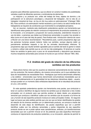 365
propicios para diferentes operaciones y que se afanan en construir modelos de posibilidades
variadas a partir de diferentes opciones y combinatorias de elementos.
La máquina y su producto son, antes del trabajo de línea, objetos de dominio y de
participación en la estructura psicológica y situacional del trabajador…Así la vida de un
trabajador industrial de línea es hoy en día muy pobre en estimulaciones” (Fabregat 1984,
60). Para contribuir a la estimulación mental necesaria y por lo tanto a la salud mental de los
trabajadores se requiere de condiciones que incrementen la complejidad perceptiva.
Así, en resumen, mediante esta clasificación pretendemos aportar una herramienta que
identificando estos grados de relación conduzca al mejoramiento de productos existentes y a
la innovación, a la concepción y proyección de nuevos productos, extendiendo inclusive el
uso de éstos a personas que dadas sus limitaciones sensoriales no pueden hoy acceder a
ellos (como en el caso del reloj de pared). Para finalizar esta introducción citemos de nuevo
a Munari con una breve recomendación: “Recordemos pues, cuando proyectamos algo que
las personas humanas poseen todavía: todos sus sentidos, aunque algunos estén ya
parcialmente atrofiados respecto a los de los animales denominados inferiores. Si
proyectamos algo que resulte también agradable para el sentido del tacto la gente lo notará
y volverá a utilizar este sentido que es uno de los más postergados. Si tenemos en cuenta
todos los sentidos la gente poco a poco se irá acostumbrando y descubrirá que tenemos
muchos receptores sensoriales para conocer el mundo en que vivimos” (Munari 1983, 382).
11.2 Análisis del grado de relación de los diferentes
sentidos con los productos
Hasta ahora hemos visto que los usuarios se relacionan sensorialmente de dos maneras
con los productos: De manera utilitaria y de manera comunicativa, por lo que satisfacen dos
tipos de necesidades las necesidades físico - fisiológicas (que hemos denominado utilitarias)
y las estético - emocionales (que hemos denominado comunicativas) necesidades que se
suceden simultáneamente en la generalidad de las relaciones interactivas objeto - usuario,
aunque pueden en un momento dado enfatizarse dependiendo de la naturaleza del producto
en uno u otro sentido.
En este apartado pretendemos aportar una herramienta unas pautas, que conduzcan a
tener en cuenta e identificar de alguna manera los sentidos que se relacionan a tres niveles
principales con el producto para que permita analizar al objeto desde una perspectiva
sensorial que conduzca a identificar cuales son los sentidos que de acuerdo a la forma de
uso y función de ese especifico producto involucra en estos principales niveles; En segundo
lugar se busca que este análisis permita que una vez que se tienen identificados los grados
de relación de los diversos sentidos con un determinado producto, se conozca a través del
desarrollo de esta etapa de identificación, las pautas especificas que van a permitir
identificar cuáles son los atributos sensoriales y partes integrantes de ese especifico
producto donde se van a poder aplicar esas características, atributos, y/o transformaciones
sensoriales que van a permitir innovar en él; Se pretende que esta específica información
conduzca al mejoramiento de productos existentes y a su innovación, además de permitir la
 