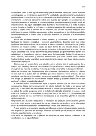 367
inconsciente como lo será alguna acción reflejo por la constante interacción con un producto
como lo puede ser el manejar un automóvil; Por otro lado la relación sensorial indirecta será
principalmente inconsciente aunque muchas veces esta relación indirecta - y es interesante
mencionarlo- se tornará consciente sobre todo cuando por ejemplo nos percatamos de
alguna inconveniencia sensorial: el olor desagradable que algún material guarda o emite, el
molesto sonido de algún electrodoméstico durante su funcionamiento, o el ruido de algún
mueble durante su función, la incómoda o molesta temperatura del material que recubre un
mueble u objeto como el asiento de un automóvil, etc. O bien un placer sensorial muy
notorio por el usuario (debido a su adecuado umbral sensorial que le permitirá ser percibido
conscientemente por el sujeto) como el delicioso aroma de un producto, o en el ambiente
por ejemplo.
Ahora bien habiendo descrito lo antes expuesto y continuando con estas diversas
tipologías de relación perceptivo - sensorial usuario/objeto, debemos decir que estas
tipologías determinan además, de acuerdo a la diversa naturaleza de los productos, grados
diferentes de relación sentido - objeto, es decir dentro de una relación directa o bien
indirecta con el producto tendremos que de acuerdo a la forma de uso y función de un
objeto específico será posible determinar aquellos sentidos que particularmente tienen una
relación con el producto con mayor o menor grado de importancia, definiendo así grados a
nivel: Primario, secundario y terciario; Identificación que como hemos dicho permite
finalmente llevar a cabo un análisis que arroja importantes pautas para llegar a la innovación
sensorial en el producto.
Diremos que un sentido tiene una relación a nivel primario con el objeto cuando de a
cuerdo a su función y forma de uso e interacción con el usuario sea un sentido que esté
involucrado de manera constante, frecuente, evidente e inevitable en la relación hombre -
objeto, de hecho se trata de la respuesta a las preguntas ¿De acuerdo a su función y forma
de uso cuál es o cuáles son los sentidos que tienen relación a nivel primario, de uso
constante, más frecuente, inevitable y evidente de la relación hombre - objeto? ¿Que partes
del cuerpo y/o sentidos del usuario tienen relación directa y evidente durante el uso del
producto?, ¿Cómo es usado el producto?
A nivel secundario se encontrarán aquel o aquellos sentidos que se involucran como
consecuencia lógica del funcionamiento del objeto (relación del todo y las partes del
producto), o bien como resultado consecuente de la función principal del producto, es decir
se tratará del sonido que pueda emitir el teclado del ordenador al escribir el usuario, o del
ruido que puede producir un colchón como consecuencia de la fricción y compresión del
producto durante se uso, se tratará de la respuesta a las preguntas: ¿Emite el producto
algún sonido, olor,
temperatura, etc., durante o después de la interacción del producto con el usuario?; ¿Emite
o podrían emitir alguna o algunas de las partes integrantes del producto en su interacción
mutua durante el funcionamiento un determinado sonido, olor, temperatura, etc.?
A nivel terciario se encontrarán aquellos sentidos que no tienen ninguna relación evidente
con el producto pero que sin embargo teniendo en cuenta que la percepción natural del
individuo es polisensorial se involucra.
Esta serie de respuestas van a permitir el desarrollo de este análisis y conducir a la
construcción de la siguiente tabla:
 