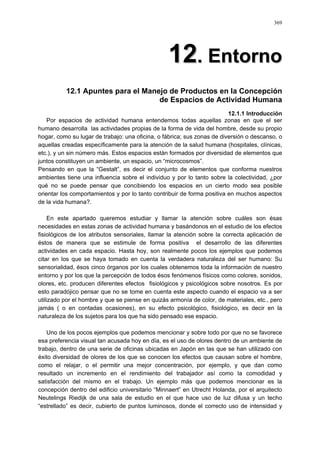 369
1122.. EEnnttoorrnnoo
12.1 Apuntes para el Manejo de Productos en la Concepción
de Espacios de Actividad Humana
12.1.1 Introducción
Por espacios de actividad humana entendemos todas aquellas zonas en que el ser
humano desarrolla las actividades propias de la forma de vida del hombre, desde su propio
hogar, como su lugar de trabajo: una oficina, o fábrica; sus zonas de diversión o descanso, o
aquellas creadas específicamente para la atención de la salud humana (hospitales, clínicas,
etc.), y un sin número más. Estos espacios están formados por diversidad de elementos que
juntos constituyen un ambiente, un espacio, un “microcosmos”.
Pensando en que la “Gestalt”, es decir el conjunto de elementos que conforma nuestros
ambientes tiene una influencia sobre el individuo y por lo tanto sobre la colectividad, ¿por
qué no se puede pensar que concibiendo los espacios en un cierto modo sea posible
orientar los comportamientos y por lo tanto contribuir de forma positiva en muchos aspectos
de la vida humana?.
En este apartado queremos estudiar y llamar la atención sobre cuáles son ésas
necesidades en estas zonas de actividad humana y basándonos en el estudio de los efectos
fisiológicos de los atributos sensoriales, llamar la atención sobre la correcta aplicación de
éstos de manera que se estimule de forma positiva el desarrollo de las diferentes
actividades en cada espacio. Hasta hoy, son realmente pocos los ejemplos que podemos
citar en los que se haya tomado en cuenta la verdadera naturaleza del ser humano: Su
sensorialidad, ésos cinco órganos por los cuales obtenemos toda la información de nuestro
entorno y por los que la percepción de todos ésos fenómenos físicos como colores, sonidos,
olores, etc. producen diferentes efectos fisiológicos y psicológicos sobre nosotros. Es por
esto paradójico pensar que no se tome en cuenta este aspecto cuando el espacio va a ser
utilizado por el hombre y que se piense en quizás armonía de color, de materiales, etc., pero
jamás ( o en contadas ocasiones), en su efecto psicológico, fisiológico, es decir en la
naturaleza de los sujetos para los que ha sido pensado ese espacio.
Uno de los pocos ejemplos que podemos mencionar y sobre todo por que no se favorece
esa preferencia visual tan acusada hoy en día, es el uso de olores dentro de un ambiente de
trabajo, dentro de una serie de oficinas ubicadas en Japón en las que se han utilizado con
éxito diversidad de olores de los que se conocen los efectos que causan sobre el hombre,
como el relajar, o el permitir una mejor concentración, por ejemplo, y que dan como
resultado un incremento en el rendimiento del trabajador así como la comodidad y
satisfacción del mismo en el trabajo. Un ejemplo más que podemos mencionar es la
concepción dentro del edificio universitario “Minnaert” en Utrecht Holanda, por el arquitecto
Neutelings Riedijk de una sala de estudio en el que hace uso de luz difusa y un techo
“estrellado” es decir, cubierto de puntos luminosos, donde el correcto uso de intensidad y
 