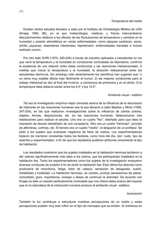 372
Temperatura del medio
Existen ciertos estudios llevados a cabo por el Instituto de Climatología Médica de USA
(Knapp 1980, 88), en el que meteorólogos, médicos, y físicos intercambiaron
descubrimientos relativos a los efectos de las fluctuaciones de temperatura y cambios en la
humedad y presión atmosférica en varias enfermedades, como ataques cardíacos, asma,
artritis, jaquecas, desórdenes intestinales, hipertensión, enfermedades mentales e incluso
resfriado común.
Por otro lado Griffit (1970, 240-244) a través de estudios aplicados a estudiantes en los
que varió la temperatura y la humedad en condiciones controladas de laboratorio, confirmó
la existencia de una relación entre estas condiciones y las reacciones interpersonales. A
medida que crecía la temperatura y la humedad, la atracción interpersonal entre los
estudiantes disminuía. Sin embargo más recientemente los científicos han sugerido que 1)
un clima muy estable afecta más fácilmente el humor; 2) las mejores condiciones para el
trabajo intelectual se dan al final del invierno, a comienzos de primavera y en el otoño; 3) la
temperatura ideal debería oscilar entre los 4,5° y los 15,5°.
Ambiente visual - estético
Tal vez la investigación empírica mejor conocida acerca de la influencia de la decoración
de interiores en las reacciones humanas sea la que llevaron a cabo Maslow y Mintz (1956,
247-254), en las que realizaron investigaciones sobre la influencia de ciertos colores,
objetos, formas, disposiciones, etc. en las reacciones humanas. Seleccionaron tres
habitaciones para realizar el estudio. Uno era un cuarto "feo", diseñado para que diera la
impresión de desván desaliñado de una conserjería. Otro era un cuarto "hermoso", provisto
de alfombras, cortinas, etc. El tercero era un cuarto "medio", el despacho de un profesor. Se
pidió a los sujetos que evaluaran negativos de fotos de rostros. Los experimentadores
trataron de mantener constantes todos los factores, como hora del día, olor, ruido, tipo de
asientos y experimentador, a fin de que los resultados pudieran atribuirse únicamente al tipo
de habitación.
Los resultados mostraron que los sujetos instalados en la habitación hermosa tendieron a
dar valores significativamente más altos a los rostros, que los participantes instalados en la
habitación fea. Tanto los experimentadores como los sujetos de la investigación ensayaron
diversas conductas de evasión a fin de eludir la habitación fea. Ésta última fue descrita como
productora de monotonía, fatiga, dolor de cabeza, sensación de desagrado, sueño,
irritabilidad y hostilidad. La habitación hermosa, en cambio, produjo sensaciones de placer,
comodidad, gozo, importancia, energía y deseo de continuar la actividad. De acuerdo con
Knapp es éste un estudio perfectamente controlado que nos ofrece datos acerca del impacto
que en la naturaleza de la interacción humana produce el ambiente visual - estético.
Iluminación
También la luz contribuye a estructurar nuestras percepciones de un medio y estas
percepciones pueden muy bien influir en el tipo de mensajes que se emiten. Si entramos en
 