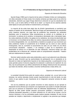 375
12.1.4 Problemática de Algunos Espacios de Interacción Humana
Espacios de Interacción Educativa
Apunta Knapp (1980) que la mayoría de las aulas en Estados Unidos son rectangulares,
con sillas colocadas en líneas rectas; Con amplias ventanas que dejan pasar la luz entre los
estudiantes, elemento que según Knapp determina la dirección en que los estudiantes han
de mirar, y por lo tanto define el "frente de la clase". La mayoría de los asientos además
están fijados al suelo para facilitar el mantenimiento y la limpieza.
La mayoría de las aulas tiene algún tipo de división (generalmente un escritorio) que
separa al maestro de los estudiantes. Menciona Knapp que generalmente tanto estudiantes
como maestros exponen una larga lista de problemas que presentan los ambientes
diseñados para la enseñanza; Estas lamentaciones se centran en la debilidad de la
iluminación, la pobreza de la acústica, la temperatura (demasiado alta o demasiado baja),
los ruidos exteriores del edificio, los golpes de los radiadores, las tomas de electricidad que
no funcionan, la inmovilidad de las sillas, los colores crepusculares (tediosos o que distraen);
los olores desagradables, etc. Los estudiantes y maestros se quejan por que reconocen que
tales problemas impiden el cumplimiento de la finalidad que los reúne en esos salones
rectangulares, esto es, aumentar el conocimiento de cada uno por medio de una eficaz
comunicación estudiante - maestro; Y sin embargo a pesar de la importancia que
desempeña el entorno en el desarrollo de esta interacción, menciona Knapp que esta
problemática de la influencia del ambiente sobre el comportamiento estudiante - maestro
está aún relativamente sin explorar.
Sommer realizó estudios sobre esta problemática, para lo cual seleccionó seis diferentes
tipos de aulas. Encontró que las oportunidades de participación de un estudiante en la
discusión en clase son ligeramente mayores en las clases pequeñas. La participación en las
aulas grandes parece involucrar preguntas de aclaración o peticiones de repetición de una
idea, tipo de participación que difiere radicalmente del diálogo intelectual entre dos personas
que tratan de entender, afinar el análisis, encontrar ramificaciones e ideas afines, etc.
Espacios de Interacción Laboral
La sociedad industrial forma parte de nuestra cultura, sociedad, etc., es por tanto en las
empresa, los centros laborales donde sucede mayoritarimente la vida del adulto, es este
motivo el que explica la gran importancia de la integración sensorial correcta de estos
espacios.
Uno de los problemas que se pueden encontrar en estos espacios es por ejemplo la
disposición de las oficinas que componen una organización que puede no resultar adecuada
para que se produzca la cooperación entre los diferentes departamentos; El espacio de
algunas de ellas puede resultar pequeño provocando molestias y hacinamiento; Las
ventanas demasiado pequeñas y no existir suficiente luz; El ruido de los coches o de los
mismos individuos o de sus actividades puede implicar grandes molestias; El color de las
paredes ser insípido o deprimente o simplemente no agradar a las personas que trabajan
 