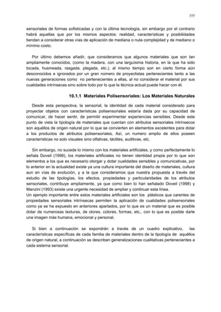355
sensoriales de formas sofisticadas y con la última tecnología, sin embargo por el contrario
habrá aquellas que por los mismos aspectos: realidad, características y posibilidades
tiendan a considerar otras vías de aplicación de mediana o nula complejidad y de mediano o
mínimo costo.
Por último debemos añadir, que consideramos que algunos materiales que son tan
ampliamente conocidos, (como la madera, con una larguísima historia, en la que ha sido
tocada, husmeada, rasgada, plegada, etc.), al mismo tiempo son en cierto forma aún
desconocidos e ignorados por un gran número de proyectistas pertenecientes tanto a las
nuevas generaciones como no pertenecientes a ellas, al no considerar el material por sus
cualidades intrínsecas sino sobre todo por lo que la técnica actual puede hacer con él.
10.1.1 Materiales Polisensoriales: Los Materiales Naturales
Desde esta perspectiva, la sensorial, la identidad de cada material considerado para
proyectar objetos con características polisensoriales estaría dada por su capacidad de
comunicar, de hacer sentir, de permitir experimentar experiencias sensibles. Desde este
punto de vista la tipología de materiales que cuentan con atributos sensoriales intrínsecos
son aquéllos de origen natural por lo que se convierten en elementos excelentes para dotar
a los productos de atributos polisensoriales, Así, un numero amplio de ellos poseen
características no solo visuales sino olfativas, táctiles, auditivas, etc.
Sin embargo, no sucede lo mismo con los materiales artificiales, y como perfectamente lo
señala Doveil (1998), los materiales artificiales no tienen identidad propia por lo que son
elementos a los que es necesario otorgar y dotar cualidades sensibles y comunicativas, por
lo anterior en la actualidad existe ya una cultura importante del diseño de materiales, cultura
aun en vías de evolución, y a la que consideramos que nuestra propuesta a través del
estudio de las tipologías, los efectos, propiedades y particularidades de los atributos
sensoriales, contribuye ampliamente, ya que como bien lo han señalado Doveil (1998) y
Manzini (1993) existe una urgente necesidad de ampliar y continuar esta línea.
Un ejemplo importante entre estos materiales artificiales son los plásticos que carentes de
propiedades sensoriales intrínsecas permiten la aplicación de cualidades polisensoriales
como ya se ha expuesto en anteriores apartados, por lo que es un material que es posible
dotar de numerosas texturas, de olores, colores, formas, etc., con lo que es posible darle
una imagen más humana, emocional y personal.
Si bien a continuación se expondrán a través de un cuadro explicativo, las
características específicas de cada familia de materiales dentro de la tipología de aquéllos
de origen natural, a continuación se describen generalizaciones cualitativas pertenecientes a
cada sistema sensorial.
 
