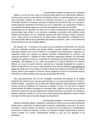 356
Características visuales intrínsecas a los materiales
Desde un punto de vista visual, en general puede decirse que cada familia matérica y
muchas veces inclusive cada material en particular, posee su propio lenguaje visual, ya que
cada naturaleza matérica se traduce en sensación luminosa, y en sensación cromática
(Tonalidad, claridad, luminosidad, saturación), además de que podrá contar con su propio o
propios patrones decorativos intrínsecos que van a responder a su composición mineral, a
su contenido de materia orgánica o a la serie de pigmentos naturales que contiene.
Dependiendo de la naturaleza de cada una de estas características visuales podrán ser
aprovechables para atribuir a los productos cualidades sensoriales tanto utilitarias como
estético comunicativas; Así sus cualidades podrán entre otras funciones reflejar o absorber
la luz, o bien conducir a la generación de algún efecto visual específico cualidades con la
que será posible adecuar las propiedades del material al producto y éste a las condiciones
de iluminación en las que el objeto utilizará.
De acuerdo con lo anterior en el cuadro que se expondrá a continuación se verá que
entre los materiales naturales que aportan efectos visuales notables se encuentran los
materiales pétreos como lo es el mármol, o el alabastro que presentados y aplicados en
espesores sutiles son capaces de aportar delicadas transparencias al producto; Los
"patrones decorativos" o veteado de estos materiales representan también una importante
cualidad para aplicar al producto, un ejemplo muy significativo del aprovechamiento de estas
cualidades del alabastro en una vasija encontrada en la isla de Sacrificios en Veracruz
México en la que se puede observar, además de la exquisita integración de volumen y
diseño, el refinado tino con que se sacó provecho de la veta del alabastro para acentuar la
forma, las vetas corren en la vasija en sentido vertical para revelar la modulación de cuello y
cuerpo, oblicuo para resaltar el volumen cónico mediante la ilusión de movimiento espiral,
horizontal en anillos paralelos para subrayar la redondez del cilindro.
Otro aprovechamiento más de las cualidades intrínsecas del material es la calidad
traslúcida del cristal de roca, que se puede apreciar en una copa encontrada en la tumba 7
de Monte Albán, igualmente aquí el lustre del material obtenido intencionalmente mediante
intenso pulimento contribuye con frecuencia a resaltar la forma, Por otro lado el impacto
visual también de objetos esculpidos en obsidiana, jade, cristal de roca (las cuencas de los
cráneos en cristal de roca que realizaban los antiguos mexicanos se animan con sombras y
reflejos), alabastro, basalto, en incluso barro cosido pulimentado depende en buena medida
del juego de brillos que se le puede otorgar con el pulimento
Características auditivas intrínsecas a los materiales
Algunos materiales reflejan, amplifican, o absorben el sonido lo que nos dará importantes
pautas para su aplicación en determinados productos características mas soft o de menor
sonoridad o menos ruidosos, los textiles o el corcho son por excelencia no amplificadores
del sonido; El mármol, la cerámica, el vidrio, los metales lo reflejan ampliamente el sonido e
incluso cuentan con sonidos característicos durante su uso una vez aplicados a los
productos.
 