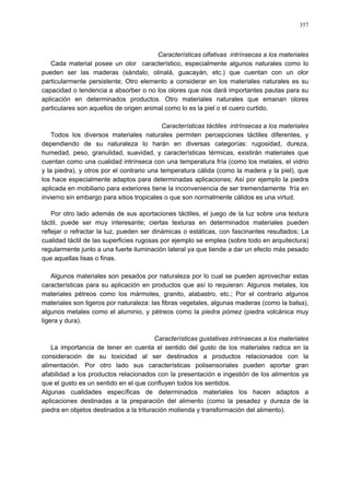 357
Características olfativas intrínsecas a los materiales
Cada material posee un olor característico, especialmente algunos naturales como lo
pueden ser las maderas (sándalo, olinalá, guacayán, etc.) que cuentan con un olor
particularmente persistente; Otro elemento a considerar en los materiales naturales es su
capacidad o tendencia a absorber o no los olores que nos dará importantes pautas para su
aplicación en determinados productos. Otro materiales naturales que emanan olores
particulares son aquellos de origen animal como lo es la piel o el cuero curtido.
Características táctiles intrínsecas a los materiales
Todos los diversos materiales naturales permiten percepciones táctiles diferentes, y
dependiendo de su naturaleza lo harán en diversas categorías: rugosidad, dureza,
humedad, peso, granulidad, suavidad, y características térmicas, existirán materiales que
cuentan como una cualidad intrínseca con una temperatura fría (como los metales, el vidrio
y la piedra), y otros por el contrario una temperatura cálida (como la madera y la piel), que
los hace especialmente adaptos para determinadas aplicaciones; Así por ejemplo la piedra
aplicada en mobiliario para exteriores tiene la inconveniencia de ser tremendamente fría en
invierno sin embargo para sitios tropicales o que son normalmente cálidos es una virtud.
Por otro lado además de sus aportaciones táctiles, el juego de la luz sobre una textura
táctil, puede ser muy interesante; ciertas texturas en determinados materiales pueden
reflejar o refractar la luz, pueden ser dinámicas o estáticas, con fascinantes resultados; La
cualidad táctil de las superficies rugosas por ejemplo se emplea (sobre todo en arquitectura)
regularmente junto a una fuerte iluminación lateral ya que tiende a dar un efecto más pesado
que aquellas lisas o finas.
Algunos materiales son pesados por naturaleza por lo cual se pueden aprovechar estas
características para su aplicación en productos que así lo requieran: Algunos metales, los
materiales pétreos como los mármoles, granito, alabastro, etc.; Por el contrario algunos
materiales son ligeros por naturaleza: las fibras vegetales, algunas maderas (como la balsa),
algunos metales como el aluminio, y pétreos como la piedra pómez (piedra volcánica muy
ligera y dura).
Características gustativas intrínsecas a los materiales
La importancia de tener en cuenta el sentido del gusto de los materiales radica en la
consideración de su toxicidad al ser destinados a productos relacionados con la
alimentación. Por otro lado sus características polisensoriales pueden aportar gran
afabilidad a los productos relacionados con la presentación e ingestión de los alimentos ya
que el gusto es un sentido en el que confluyen todos los sentidos.
Algunas cualidades específicas de determinados materiales los hacen adaptos a
aplicaciones destinadas a la preparación del alimento (como la pesadez y dureza de la
piedra en objetos destinados a la trituración molienda y transformación del alimento).
 