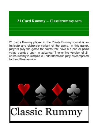 21 Card Rummy – Classicrummy.com
21 cards Rummy played in the Points Rummy format is an
intricate and elaborate variant of the game. In this game,
players play the game for points that have a rupee or point
value decided upon in advance. The online version of 21
cards rummy is simpler to understand and play as compared
to the offline version
 