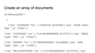 Create an array of documents
var AllcoursesIGU =
[
{ "city" : "AGAWAM", "loc" : [ -72.622739, 42.070206 ], "pop" : 15338, "state" :
"MA", "_id" : "01001" },
{ "city" : "CUSHMAN", "loc" : [ -72.51564999999999, 42.377017 ], "pop" : 36963,
"state" : "MA", "_id" : "01002" },
{ "city" : "BARRE", "loc" : [ -72.10835400000001, 42.409698 ], "pop" : 4546,
"state" : "MA", "_id" : "01005" },
{ "city" : "BELCHERTOWN", "loc" : [ -72.41095300000001, 42.275103 ], "pop" :
 