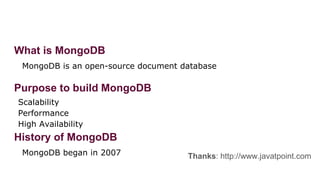 What is MongoDB
MongoDB is an open-source document database
Purpose to build MongoDB
Scalability
Performance
High Availability
History of MongoDB
MongoDB began in 2007 Thanks: http://www.javatpoint.com
 
