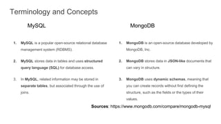 Terminology and Concepts
MySQL MongoDB
1. MongoDB is an open-source database developed by
MongoDB, Inc.
2. MongoDB stores data in JSON-like documents that
can vary in structure.
3. MongoDB uses dynamic schemas, meaning that
you can create records without first defining the
structure, such as the fields or the types of their
values.
1. MySQL is a popular open-source relational database
management system (RDBMS).
2. MySQL stores data in tables and uses structured
query language (SQL) for database access.
3. In MySQL, related information may be stored in
separate tables, but associated through the use of
joins.
Sources: https://www.mongodb.com/compare/mongodb-mysql
 