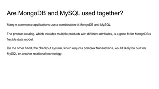 Are MongoDB and MySQL used together?
Many e-commerce applications use a combination of MongoDB and MySQL.
The product catalog, which includes multiple products with different attributes, is a good fit for MongoDB’s
flexible data model.
On the other hand, the checkout system, which requires complex transactions, would likely be built on
MySQL or another relational technology.
 