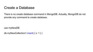 Create a Database
There is no create database command in MongoDB. Actually, MongoDB do not
provide any command to create database.
use myNewDB
db.myNewCollection1.insert( { x: 1 } )
 