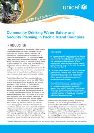 Community Drinking Water Safety and
Security Planning in Pacific Island Countries
WASH Field Note March 2016
The sixth Global Goal for Sustainable Development
(SDG 6) expresses the desire for holistic water,
sanitation and hygiene (WASH) solutions via
interventions that provide sustainable access to
safe water and sanitation. The concept of water
safety, specifically mentioned in Target 6.1, requires
that a sufficient quantity of adequate quality water
be delivered near the home. The Joint Monitoring
Programme defines safe water as free from
pathogens or elevated levels of chemical toxins. To
reach this target, rural communities require sound
management of hazards that could contaminate
water, since drinking water is not usually treated.
Pacific Island Countries1
face special challenges
in achieving the standards set by the SDG WASH
targets, as a result of their small size and unique
geography. Their difficulty in WASH service
delivery is often exacerbated by population
growth, urbanisation, changing land-use patterns,
frequent natural hazards, and increasing impacts
of climate variability and change. According to the
Asian Development Bank (2012) over 80% of the
total population lives in rural areas, reflecting the
relatively low urbanization rates and the higher
populations of the Melanesian countries of Papua
New Guinea, Fiji, Solomon Islands and Vanuatu.
These demographics mean that the majority of
households manage their own water and sanitation
infrastructure in communities that are beyond the
jurisdiction of government utilities. This, combined
with varying capacity in the WASH sector to safely
manage the system and a lack of standardized
approaches for service delivery, often means that
	 Key points
•	In Vanuatu and Fiji, the Drinking Water Safety
and Security Planning (DWSSP) approach has
been used to strengthen the management
and resilience of water supplies in rural
communities, and is a useful method towards
achieving water safety in line with Sustainable
Development Goal 6.
•	The Water Safety aspect of DWSSP increases
management capacity, with Water Security
Planning used to ensure new water supply
systems are better aligned to community
needs, national standards and improved
efficiency of donor funding.
•	Strengthened community management has
been achieved through the development
of a number of participatory tools with
support from UNICEF Office for Pacific Island
Countries; these tools assist communities to
undertake their own planning activities through
a guided approach to identifying, assessing,
prioritizing and treating risks.
introduction
communities use different planning and training
methods. The result is huge variability in the
provision of reliable WASH infrastructure and limited
sustainability of services. For instance, a recent
analysis of the capacity and performance of water
supply committees in Vanuatu’s largest province
showed that only 35% of community water supplies
are managed by an active committee. These
committees had received sporadic trainings, and ▶
1 Cook Islands, Federated States of Micronesia, Fiji, Kiribati, Nauru, Niue, Palau, Papua New Guinea, Republic of Marshall Islands, Samoa, Solomon Islands, Tonga, Tuvalu, and Vanuatu.
 