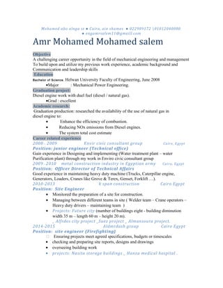Mohamed abo alnga st ● Cairo, ain shames ● 022989172 01012040080
● engamrsalem11@gmaill.com
Amr Mohamed Mohamed salem
Objective
A challenging career opportunity in the field of mechanical engineering and management
To build upon and utilize my previous work experience, academic background and
Communication and leadership skills
Education
Bachelor of Science, Helwan University Faculty of Engineering, June 2008
•Major : Mechanical Power Engineering.
Graduation project:
Diesel engine work with duel fuel (diesel / natural gas).
•Grad : excellent
Academic research:
Graduation production: researched the availability of the use of natural gas in
diesel engine to:
• Enhance the efficiency of combustion.
• Reducing NOx emissions from Diesel engines.
• The system total cost estimate
Career related experience
2008— 2009 Envir civic consultant group Cairo, Egypt
Position: junior engineer (Technical office)
Gain experience in Designing and implementing (Water treatment plant – water
Purification plant) through my work in Enviro civic consultant group
2009—2010 metal construction industry in Egyptian army Cairo, Egypt
Position: Officer Director of Technical Affairs
Good experience in maintaining heavy duty machine (Trucks, Caterpillar engine,
Generators, Loaders, Cranes like Grove & Terex, Genset, Forklift …).
2010-2013 k span construction Cairo Egypt
Position: Site Engineer
• Monitored the preparation of a site for construction.
• Managing between different teams in site ( Welder team – Crane operators –
Heavy duty drivers – maintaining team )
• Projects: Future city (number of buildings eight - building diminution
width 35 m – length 60 m – height 20 m).
_ Alfrdos city project _Suez project _ Almansoura project.
2014-2015 Aldmrdash group Cairo Egypt
Position: site engineer (Firefighting)
 Ensuring projects meet agreed specifications, budgets or timescales
• checking and preparing site reports, designs and drawings
• overseeing building work
• projects: Nasita storage buildings _ Hanza medical hospital .
 
