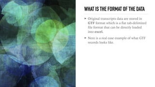 WHAT IS THE FORMAT OF THE DATA
➤ Original transcripts data are stored in
GTF format which is a flat tab-delimited
file format that can be directly loaded
into excel.
➤ Next is a real case example of what GTF
records looks like. 
 
