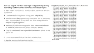 How can we pick out those transcripts that potentially are long
non coding RNA transcripts from thousands of transcripts?
1. What are the characteristics of lncRNA from preliminary data and
experience?
➤ Less conserved than protein-coding genes.(PhyloCSF)
➤ A much shorter ORF(open reading frame) than that of genes(they
don’t necessarily have, if have, have one short and by chance or
they are originally genes?)
➤ When forcely translated into protein, there is no counterpart in
nr database(none redundant protein database).(Blastx)
➤ They are consistently and significantly expressed at least in one
type of cell. 
2. Extract records satisfying all the characteristics above.
A pipeline is established based on this idea.
 
