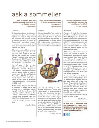 14 http://banvilleandjones.cornervine.com
What are your red, white, and
sparkling wine picks for drinking on
my deck this summer?
—Ellie Mattei
Dear Ellie,
As Manitobans, I think we take more
joy in the first days of summer than
anything else all year. A big part of
that is enjoying that first glass of wine
on the deck after work or to start off
the weekend. I like to have some go-
to summer sippers on hand at all
times, because you never know when
someone will pop in.
Whatbetterwaytocelebratesurviving
another Winnipeg winter than to
pop open some bubbly in the sun?
My two new favorites are Provenza
CàMaiol Sebastian Brut and Brut
Rosado (rosé) ($19.99 each). These
are great value bubbles from Italy,
and the bottles look fantastic!
For red wine, I like to keep
lighter varietals like Pinot Noir or
Tempranillo around. Aragonesas’s
Don Ramon Tempranillo/Grenache
($12.99), slightly chilled, is great for
sipping on a hot day, and Falernia
Pinot Noir ($24.99) is always a
crowd pleaser. One wine that is
always in my cellar is Hindsight
Cabernet Sauvignon ($35.99), perfect
for BBQ steak.
As for whites, if I gave you my list
of favourites, it would go on and
on (and on), so I will give you the
highlight reel. You will never find
my fridge without a bottle of Bon
Courage Unwooded Chardonnay
($16.99), Blue Mountain Pinot Gris
($26.99), or Terlan Terlaner (26.99).
Cheers to another summer on the
deck!
—Saralyn Mehta
Do you have an opinion about what
is the best inexpensive red wine-
pouring aerator?
—Joel Trenaman
Dear Joel,
After spending a bit of time cooped up
in a bottle, some wines need to get air
flowing through them so they reach
their full potential. By speeding up
a wine’s exposure to oxygen, we are
able to open up the aromas, improve
flavours, and soften harsh tannins,
which can result in a smoother finish.
One way of aerating is with a
decanter, and you don’t have to spend
a lot of money to get a great one to
do the trick. However, if you don't
have the hour or more it can take to
decant, then a wine aerator is a great
alternative—it accelerates the process
and your wine can be ready to drink
seconds after opening the bottle. The
Vacu Vin Wine Aerator ($9.99) is a
great option, and the price is hard to
beat. It attaches directly to the bottle,
making it very easy to use and cleans
up nicely when you are done.
—Tracy McCourt
Are there some wines that should
never be chilled and others that
should always be chilled?
—Aaron Hannem
Dear Aaron,
If we go by the book, then Champagne
should be served at 9 degrees, and
Shiraz at 18 degrees,and all other wines
at some varying degree in between (and
there are umpteen websites to tell you
EXACTLY what that temperature is!).
However, my main concern when I am
served wine is this: whites (and sweeter
wines) are generally served too cold
and reds are too warm.
White wines and sweeter wines are
served best around 8 degrees, as
aromatics are dulled by over chilling
(your standard fridge temp is about
3 to 5 °C), and the concept of “room
temperature” was established at a
time when central heating wasn’t even
conceived of—leaving you at a coolish
15 to 18°C. My suggestion is to take
your white and sweet wines out of
the fridge a good half hour before
consumption—this will make sure
your aromas are singing.
You can put your heavy reds (Cabernet,
Malbec, Shiraz) in the fridge for about
20 minutes before popping the cork
and your lighter reds (Pinot Noir,
Gamay, Tempranillo) in for about 30
minutes. Especially in New World reds,
this will calm down the alcohol and
make the wines more balanced. Ports
can also benefit from a quick cool
down like you would a red.
As for Champagne—that one is directly
out of the fridge for me!
—Mike Muirhead
IF YOU HAVE A QUESTION FOR
OUR SOMMELIERS, EMAIL US AT
WINE@BANVILLEANDJONES.COM,
OR FIND US ON FACEBOOK AND
TWITTER @BANVILLEJONES
ask a sommelier
 