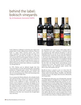 20 http://banvilleandjones.cornervine.com
behind the label:
bokisch vineyards
By Jill Kwiatkoski, Sommelier (CAPS)
Lodi, California is definitely not the first wine region most
people think of when talking about California. However,
Lodi is a place where everyone knows your name,
where winemakers are friends and help each other in a
neighbourly way, and where the weather is so ideal that
you can just smell the perfect grapes basking in the sun. It
is also the destination to consider if you want to experience
a fine little Spanish experiment gaining great success on
North American soil. If that is what you are looking for,
Bokisch Vineyards in little Lodi, California, is exactly what
you should think of!
In 1995, Markus and Liz Bokisch bought their first
vineyard property in Lodi and launched their outstanding
production of Spanish grape varieties. This husband and
wife duo decided to tackle Spanish grape varieties, and
they are now producing some of the most interesting wines
coming out of the Golden State.
It is no surprise that Markus Bokisch, who embodies family
and cultural heritage, embraced his maternal Catalonian
Spanish culture as part of his career. Markus spent every
summer of his childhood in Spain, surrounded by the
bounty of the Catalonian countryside and sipping vino at
the family dinner table (as you do when you are European).
He studied viticulture in California at UC Davis, where he
was fortunate to meet his future partner and wife, Liz.
Markus and Liz moved to Spain to work in the Spanish
wine industry, and when they eventually moved back to
California to buy their own vineyard, they brought Spain
back with them.
Liz and Markus have carved out a truly unique niche in
the California wine scene. California is famously known
for producing big, bold Cabernet Sauvignon or old-vine
Zinfandel; however, over the last 25 years, the production
of Spanish grape varieties has soared, and Lodi, California,
is the mecca for producing these Spanish grape varieties.
Considering California’s viticulture was founded by Spanish
missionaries in the 18th century, it is wonderful to see the
Bokisch family not only honouring the history of California,
but also their own family history, and producing award-
winning wines no less. Their project focuses on tradition:
traditional flavours and traditional grape varieties that
thrive in the Lodi sunshine and soil.
Banville & Jones is proud to carry six wines from the
Bokisch Vineyards portfolio—three crisp, mouthwatering,
vibrant whites (Garnacha Blanca, Verdelho, and Albariño)
and three luscious, rich, elegant reds (Graciano, Monastrell,
and Tempranillo).
The Bokisch team takes great care in farming their vineyards
sustainably. Bokisch is Certified Green & Sustainable by the
Lodi Rules of Sustainable Winegrowing, and they are active
in promoting the use of solar energy to fuel vineyard practices.
Along with assistant winemaker Elyse Perry and Wine Club
& Tasting Room Manager Jennifer Daniel, Markus and Liz
are entering a new frontier at Bokisch Vineyards. In 2014,
they opened their new winery, and their beautiful new tasting
room is opening its doors in 2015. When visiting California’s
wine regions, take the time to visit the quaint town of Lodi,
and treat yourself to the taste of Spain that Bokisch has carved
out in its little corner of heaven. Siempre, perfecto! Salud! 
 