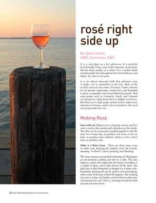 22 http://banvilleandjones.cornervine.com
rosé right
side up
It is a cool glass on a hot afternoon. It is perfectly
food-friendly. It has some of the character of red wine,
but the lively acidity of a white. It is a stylish drink
in fashionable bars throughout the French Riviera and
Spain. Yes, this is rosé wine.
It is an almost universal truth that wherever wine
is made, rosé is somewhere in the mix. Most of the
world’s rosés are dry wines. Provence, France, known
for its upscale restaurants, trendy bars, and beautiful
scenery, is arguably rosé’s most hallowed ground. Red
wine grapes such as Grenache, Syrah, and Cinsault
are dressed in a light frame here to delight rosé lovers.
But there is no single grape variety used to make rosé:
elsewhere in France, and in fact everywhere, the local
red variety rules for rosé.
Making Rosé
Start with red. Almost every red grape variety used for
wine is red on the outside and colourless on the inside.
The skin can be macerated (mashed together) with the
juice for a long time, to produce red wine; or for no
time, to produce juice without colour; or for a short
time, to produce rosé.
Make it a Skins Game. There are three basic ways
to make rosé: drawing-off (saignée, from the French,
meaning ”to bleed”), direct pressing, and blending.
Themostcommonrosémethodisdrawing-off. Redgrapes
are de-stemmed, crushed, and sent to a tank. The juice
begins to colour (this might take two hours, overnight, or
a couple of days), and is then drawn off the skins. The
pink juice is then fermented as though it is a white wine.
Sometimes drawing-off can be used in red winemaking,
where some of the juice is bled off (saignée). The resulting
red wine is richer and bolder, and the leftover pink juice
is fermented into rosé. This is a winning formula for both
red and rosé wine lovers.
By Sylvia Jansen,	
AIWS, Sommelier, CWS
 