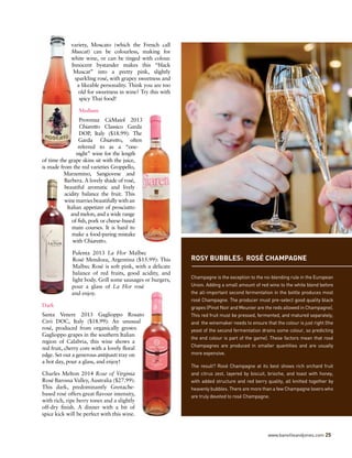 variety, Moscato (which the French call
Muscat) can be colourless, making for
white wine, or can be tinged with colour.
Innocent bystander makes this “black
Muscat” into a pretty pink, slightly
sparkling rosé, with grapey sweetness and
a likeable personality. Think you are too
old for sweetness in wine? Try this with
spicy Thai food!
Medium
Provenza CàMaiol 2013
Chiaretto Classico Garda
DOP, Italy ($18.99): The
Garda Chiaretto, often
referred to as a “one-
night” wine for the length
of time the grape skins sit with the juice,
is made from the red varieties Groppello,
Marzemino, Sangiovese and
Barbera. A lovely shade of rosé,
beautiful aromatic and lively
acidity balance the fruit. This
winemarriesbeautifullywithan
Italian appetizer of prosciutto
and melon, and a wide range
of fish, pork or cheese-based
main courses. It is hard to
make a food-paring mistake
with Chiaretto.
Pulenta 2013 La Flor Malbec
Rosé Mendoza, Argentina ($15.99): This
Malbec Rosé is soft pink, with a delicate
balance of red fruits, good acidity, and
light body. Grill some sausages or burgers,
pour a glass of La Flor rosé
and enjoy.
Dark
Santa Venere 2013 Gaglioppo Rosato
Ciró DOC, Italy ($18.99): An unusual
rosé, produced from organically grown
Gaglioppo grapes in the southern Italian
region of Calabria, this wine shows a
red fruit, cherry core with a lovely floral
edge. Set out a generous antipasti tray on
a hot day, pour a glass, and enjoy!
Charles Melton 2014 Rose of Virginia
Rosé Barossa Valley, Australia ($27.99):
This dark, predominantly Grenache-
based rosé offers great flavour intensity,
with rich, ripe berry tones and a slightly
off-dry finish. A dinner with a bit of
spice kick will be perfect with this wine.
ROSY BUBBLES: ROSÉ CHAMPAGNE
Champagne is the exception to the no-blending rule in the European
Union. Adding a small amount of red wine to the white blend before
the all-important second fermentation in the bottle produces most
rosé Champagne. The producer must pre-select good quality black
grapes (Pinot Noir and Meunier are the reds allowed in Champagne).
This red fruit must be pressed, fermented, and matured separately,
and  the winemaker needs to ensure that the colour is just right (the
yeast of the second fermentation drains some colour, so predicting
the end colour is part of the game). These factors mean that rosé
Champagnes are produced in smaller quantities and are usually
more expensive.
The result? Rosé Champagne at its best shows rich orchard fruit
and citrus zest, layered by biscuit, brioche, and toast with honey,
with added structure and red berry quality, all knitted together by
heavenly bubbles. There are more than a few Champagne lovers who
are truly devoted to rosé Champagne.
www.banvilleandjones.com 25
 