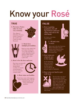 26 http://banvilleandjones.cornervine.com
Know your Rosé
TRUE
1.	Provence, France
takes its rosés
very seriously.
The village of
Vidauban, Provence,
France is home to
the world’s only
Centre for Rosé
Research.
2.	Rosés have
multiple personalities.
Rosés are also called Oeil
de Perdrix (French for
“eye of the partridge”);
rosado (Spanish); rosato
(Italian); blush (USA);
Vin Gris (grey wine,
a pale rosé).
3.	Rosé is for the here and now.
Rosé does not generally
cellar well, so you
should drink
it within 12 months
of purchasing it.
It is one wine that
is better fresh!
4.	Rosé wines are healthy.
Rosés have some of the pigment
from red grape skins, with the
reputed benefit of red
wine’s antioxidant
qualities.
FALSE
1.	Rosé is gaining
popularity, but still
lags behind traditional
whites and reds in the
Old World.
In France, rosé wines
outsell whites.
2.	All pink wine
is sweet.
Most rosé is dry, but American
White Zinfandel contains
almost seven times as much
residual sugar as French
Provençal rosé.
3.	Rosé wines are
relatively new
to the market.
In the beginning,
there was rosé: it
is believed to be
the first type of
wine produced, all
the way back in 7,000 BCE.
4.	Rosé wines are hard to pair
with food.
The fact that rosés share
characteristics of both
white and red wines make
them very versatile—the
lighter versions are great
with lighter fare; the
fuller-bodied wines are
great with BBQ; and
most are very good with hard-to-pair
spicy foods.
 