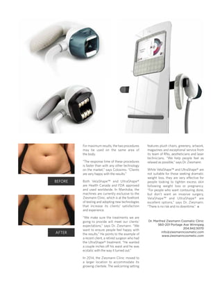 BEFORE
AFTER
For maximum results, the two procedures
may be used on the same area of
the body.
“The response time of these procedures
is faster than with any other technology
on the market,” says Colosimo. “Clients
are very happy with the results.”
Both VelaShape™ and UltraShape®
are Health Canada and FDA approved
and used worldwide. In Manitoba, the
machines are currently exclusive to the
Ziesmann Clinic, which is at the forefront
of testing and adopting new technologies
that increase its clients’ satisfaction
and experience.
“We make sure the treatments we are
going to provide will meet our clients’
expectations,” says Dr. Ziesmann. “We
want to ensure people feel happy with
the results.” He points to the example of
a recent client, a retired surgeon who had
the UltraShape® treatment. “He wanted
a couple inches off his waist and he was
ecstatic with the way it turned out.”
In 2014, the Ziesmann Clinic moved to
a larger location to accommodate its
growing clientele. The welcoming setting
features plush chairs, greenery, artwork,
magazines and exceptional service from
its team of RNs, aestheticians and laser
technicians. “We help people feel as
relaxed as possible,” says Dr. Ziesmann.
While VelaShape™ and UltraShape® are
not suitable for those seeking dramatic
weight loss, they are very effective for
people looking to tighten excess skin
following weight loss or pregnancy.
“For people who want contouring done,
but don’t want an invasive surgery,
VelaShape™ and UltraShape® are
excellent options,” says Dr. Ziesmann.
“There is no risk and no downtime.” 
Dr. Manfred Ziesmann Cosmetic Clinic
560-201 Portage Ave Winnipeg
204.942.5070
info@ziesmanncosmetic.com
www.ziesmanncosmetic.com
 