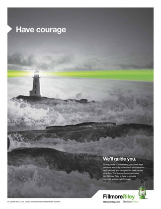 fillmoreriley.comFILLMORE RILEY LLP LEGAL ADVISORS AND TRADEMARK AGENTS
During times of uncertainty, you need legal
advisors who fully understand your situation
and can help you navigate the best course
of action. The law can be complicated,
but Fillmore Riley is here to provide
you with a clear path forward.
We’ll guide you.
Have courage
 