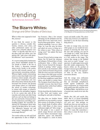 What is white wine supposed to look
like, anyway?
If you think the answer to this
question is obvious, consider this:
Somms, vintners, wine critics, and
other professional tasters use just
about every colourful adjective save
“white” to describe what they see in
the glass: gold and yellow, sure, but
phrases like “pale straw with green-
ish inflections” aren’t uncommon.
At a recent tasting led by biodynamic
guru David Scholefield (hosted by
our friends at Smith at the Inn at
the Forks), a discussion emerged
about terroir, loyalty to the season,
and the shift towards natural, non-
interventionist winemaking methods.
Whereas highly modern winemaking
seeks to create clear, bright wines with
luminous colours (purple, ruby, gold,
etc.), natural winemakers care very
little about clarity. Instead, they let the
harvested fruit ferment and develop
(and change colour) as it did before
the advent of modern technology:
in contact with oxygen, at whatever
temperature the atmosphere happens
to be on a given day, with all the
microbes and critters and other living
stuff you can’t see that are lurking in
the vats and barrels. Unmoored from
all the temperature-controlling, juice-
handling gadgets, the naturalists are
altering our assumptions about what
colours in the glass tell us. As a result,
“the differences between red and
white wines,” Scholefield said, “are
increasingly blurred.”
Two weeks earlier, my wife and I had
the opportunity to dine at SPQR in
San Francisco. After a few minutes
salivating over the all-Italian wine list,
chock full of rare, back-road, never-
heard-of-that-grape-before wines, I
realized something: I was on a date.
Oops. So I put the wine list down
and asked our server to bring out a
few whites to start. “How about an
orange wine?” she replied. My heart
skipped a beat.
You see, I’d never had an orange wine
before, but I’d heard the murmurs
and whispers. I’d heard that in Friuli,
northeastern Italy, a fellow named
Josko Gravner learned the Georgian
method of putting “white” grapes,
skins and all, in clay fermenters called
qvevri, which are buried in the ground
while the wines macerate and ferment
for as long as the wild yeasts can find
sweet sugars to eat. And I’d heard that
his Slovenian neighbours tasted these
wines, and decided to imitate them.
The Georgians heard about this, and
reminded everyone that they’d been
producing these amber-hued oddities
for thousands of years.
I’d also heard that the hotshot Somms
of New York and London were
travelling far and wide to find them.
The glass that our hotshot Somm
presented to us was certainly a curious
little creature. In the glass, it looked a
hazy, cloudy shade of mellow yellow
with a little flicker of what crayon
enthusiasts might call “alloy orange.”
On the palate, it was a punch of
utterly unique flavours and textures
I’d never before encountered: tangy
apple-skin, quince and bitter-herb
notes wrapped in a swirl of chewy
tannin and chalky acidity. The colour
of this wine, however you might have
described it, was the least interesting
thing about it.
To make an orange wine, you treat
white grapes as you would red ones:
instead of removing the skins from
the juice after pressing, you just let
’em mingle for a while. And all that
mingling—whether for a few hours
or a few weeks—is the magic. The
colours that emerge in the finished
wine aren't so much “orange” as a
spectrum of gold-copper-tawny-pink
that defy simple categorization. The
bizarro whites are the product of
GeorgeCostanza’sgreatphilosophical
insight to simply “do the opposite”
of what (in this case, modern)
convention dictates.
And the orange wine enthusiasts
aren’t just anti-modern. Sometimes,
they are downright metaphysical:
tirades against acidification and
micro-oxygenation go hand-in-hand
with tasting notes that read like verse
by William Blake. And did those roots
of ancient vine, sneak terroir into this
wine?
Maybe they did, and maybe they
didn’t. But if, as David Scholefield
suggests, terroir is all about the “stuff
you can't see,” then perhaps we
should just close our eyes and let our
palates do the work: red, white, pink
or orange, if it tastes good—or even
better, if it tastes like somewhere—
then colour is truly the least of our
concerns. 
The Bizarro Whites:
Orange and Other Shades of Delicious
trending
By Rob Stansel, Sommelier (CAPS)
Tasting traditional amber wine at the Alaverdy Monastery
in the Republic of Georgia (photo by Lisa Muirhead)
32 http://banvilleandjones.cornervine.com
 