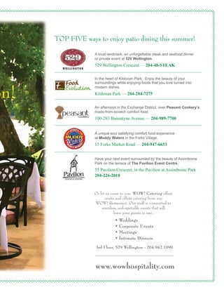 www.wowhospitality.com
• Weddings
• Corporate Events
• Meetings
• Intimate Dinners
Or let us come to you: WOW! Catering offers
onsite and offsite catering from any
WOW! Restaurant. Our staff is committed to
seamless, unforgettable events that will
leave your guests in awe.
3rd Floor, 529 Wellington - 204.942.1090
on!
TOP FIVE ways to enjoy patio dining this summer!
Have your next event surrounded by the beauty of Assiniboine
Park on the terrace of The Pavilion Event Centre.
55 Pavilion Crescent, in the Pavilion at Assiniboine Park
204-226-2018
A unique soul satisfying comfort food experience
at Muddy Waters in the Forks Village.
15 Forks Market Road — 204-947-6653
An afternoon in the Exchange District, over Peasant Cookery’s
made-from-scratch comfort food.
100-283 Bannatyne Avenue — 204-989-7700
A local landmark: an unforgettable steak and seafood dinner
or private event at 529 Wellington.
529 Wellington Crescent — 204-48-STEAK
In the heart of Kildonan Park. Enjoy the beauty of your
surroundings while enjoying foods that you love turned into
modern dishes.
Kildonan Park — 204-284-7275
 