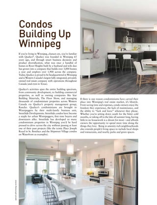 Condos
Building Up
Winnipeg
If you’re living in Winnipeg, chances are, you’re familiar
with Qualico®
. Qualico was founded in Winnipeg 65
years ago, and through smart business decisions and
product diversification, what was once a handful of
homes in River Heights built by a husband and wife duo
has grown into a company that builds over 3,000 homes
a year and employs over 1,900 across the company.
Today, Qualico is proud to be headquartered in Winnipeg
and is Western Canada’s largest fully integrated, privately
owned real estate company with operations throughout
Canada (and even in Texas).
Qualico’s activities span the entire building spectrum,
from community development, to building commercial
properties, as well as owning companies like Star
Building Materials, The Floor Show, and managing
thousands of condominium properties across Western
Canada via Qualico’s property management group,
Rancho. Qualico’s condominiums are brought to
Winnipeggers by their multi-family business unit,
StreetSide Developments. StreetSide condos have become
a staple for urban Winnipeggers, first time buyers and
downsizers alike. StreetSide has developed so many
condominium properties in Winnipeg you’d be hard
pressed to drive across the city without passing at least
one of their past projects (like the iconic Place Joseph
Royal in St. Boniface and the Shipstreet Village condos
on Waterfront as examples).
If there is one reason condominiums have carved their
place into Winnipeg’s real estate market, it’s lifestyle.
From saving time and expenses, condo owners enjoy the
freedom they experience, the lack of maintenance, and
the ability to “lock and leave” whenever they please.
Whether you’re jetting down south for the bitter cold
months, or taking off to the lake all summer long, having
little to no housework is a dream for most – and affords
owners the opportunity to spend more time doing the
things they love. Being in amenity-rich neighbourhoods
also extends people’s living space to include local shops
and restaurants, and nearby parks and green spaces.
specialadvertisingsection
 