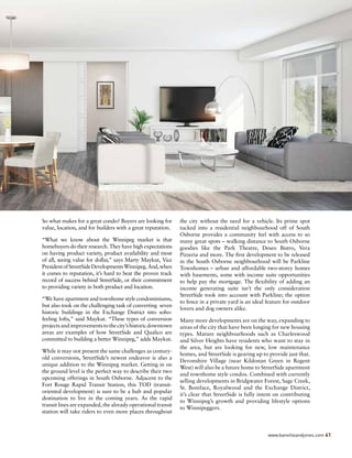 So what makes for a great condo? Buyers are looking for
value, location, and for builders with a great reputation.
“What we know about the Winnipeg market is that
homebuyers do their research. They have high expectations
on having product variety, product availability and most
of all, seeing value for dollar,” says Marty Maykut, Vice
PresidentofStreetSideDevelopmentsWinnipeg.And,when
it comes to reputation, it’s hard to beat the proven track
record of success behind StreetSide, or their commitment
to providing variety in both product and location.
“We have apartment and townhome style condominiums,
but also took on the challenging task of converting seven
historic buildings in the Exchange District into soho-
feeling lofts,” said Maykut. “These types of conversion
projectsandimprovementstothecity’shistoricdowntown
areas are examples of how StreetSide and Qualico are
committed to building a better Winnipeg,” adds Maykut.
While it may not present the same challenges as century-
old conversions, StreetSide’s newest endeavor is also a
unique addition to the Winnipeg market. Getting in on
the ground level is the perfect way to describe their two
upcoming offerings in South Osborne. Adjacent to the
Fort Rouge Rapid Transit Station, this TOD (transit-
oriented development) is sure to be a hub and popular
destination to live in the coming years. As the rapid
transit lines are expanded, the already operational transit
station will take riders to even more places throughout
the city without the need for a vehicle. Its prime spot
tucked into a residential neighbourhood off of South
Osborne provides a community feel with access to so
many great spots – walking distance to South Osborne
goodies like the Park Theatre, Deseo Bistro, Vera
Pizzeria and more. The first development to be released
in the South Osborne neighbourhood will be Parkline
Townhomes – urban and affordable two-storey homes
with basements, some with income suite opportunities
to help pay the mortgage. The flexibility of adding an
income generating suite isn’t the only consideration
StreetSide took into account with Parkline; the option
to fence in a private yard is an ideal feature for outdoor
lovers and dog owners alike.
Many more developments are on the way, expanding to
areas of the city that have been longing for new housing
types. Mature neighbourhoods such as Charleswood
and Silver Heights have residents who want to stay in
the area, but are looking for new, low maintenance
homes, and StreetSide is gearing up to provide just that.
Devonshire Village (near Kildonan Green in Regent
West) will also be a future home to StreetSide apartment
and townhome style condos. Combined with currently
selling developments in Bridgwater Forest, Sage Creek,
St. Boniface, Royalwood and the Exchange District,
it’s clear that StreetSide is fully intent on contributing
to Winnipeg’s growth and providing lifestyle options
to Winnipeggers.
www.banvilleandjones.com 41
 