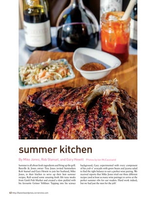 Summerisallaboutfreshingredientsandfiringupthegrill.
Banville & Jones owner Tina Jones invited Sommeliers
Rob Stansel and Gary Hewitt to join her husband, Mike
Jones, in their kitchen to serve up their best summer
recipes. Rob scored some amazing fresh Ahi tuna steaks
from Gimli Fish Market and created a slaw pickled with
his favourite Grüner Veltliner. Tapping into his science
background, Gary experimented with every component
of his crab n’ avocado with green beans and jicama salad
to find the right balance to suit a perfect wine pairing. We
received reports that Mike Jones tried out three different
recipes (and at least as many wine pairings) to arrive at the
perfect summer ribs for our readers. Hard work indeed,
but we had just the men for the job!
By Mike Jones, Rob Stansel, and Gary Hewitt   Photos by Ian McCausland
42 http://banvilleandjones.cornervine.com
summer kitchen
 