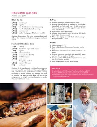 MIKE’S BABY BACK RIBS
Makes 8 racks of ribs
Mike’s Dry Rub
1/4 cup	 brown sugar
1/2 cup	 paprika
2 tbsp 	 Mrs Dash Southwest Chipotle seasoning
1/4 cup 	 Mrs Dash Garlic & Herb seasoning
1/4 cup 	 coarse sea salt
1/3 cup	 cracked black pepper (Tellicherry if possible)
Combine all ingredients. This recipe is enough for about 8
slabs of ribs. Extra rub can be frozen (it’s great on chicken
as well).
Sweet and Hot Barbecue Sauce
2 cups	 ketchup
1/2 cup	 dark brown sugar, firmly packed
1 tbsp	 paprika
2–3 tsp 	 hot sauce, to taste
1/2 cup 	 unsalted butter (1 stick)
1/4 cup 	 fresh lemon juice
1/4 cup 	 white wine
1 	 clove garlic, mashed
1/2 cup 	 prepared chili sauce
2 tsp 	 kosher salt
Combine all the ingredients in a medium-heavy saucepan
over low heat. Stir and cook until the sugar and butter
melt, and the sauce is well blended. Simmer, stirring
frequently to prevent sticking and burning, for about
20 minutes. Use warm or cold. This will keep in the
refrigerator in an airtight container for up to two weeks.
Makes about 3½ cups sauce.
To Prep:
1.	 Start the morning or night before your dinner.
2.	 Remove silver skin from the bone side of the ribs: Use
the dull side of a knife blade to pry the skin away from
the meat. Using paper towel to grip, slowly pull the skin
away from the meat.
3.	 Brush the ribs lightly with vinegar.
4.	 Mix and apply about 1/8 cup of dry rub per slab of ribs
(both sides). Do not over rub!
5.	 Wrap ribs tightly in individual tinfoil packages.
Refrigerate for 8–12 hours.
To Cook:
1.	 Preheat oven to 275°F.
2.	 Place foiled ribs into the oven on a browning pan for 1
hour.
3.	 Remove foil after one hour and return to oven for 1.25
hours.
4.	 Remove from oven, coat both sides with BBQ sauce,
and now they are ready for the grill.
5.	 Heat your grill to 400°F. Grill until caramelized on each
side (5–10 minutes per side).
6.	 Serve hot with a side of your favourite slaw.
PAIR WITH:
Grey Wolf Cellars 2012 Zinful Cab Paso Robles, California $37.99
Torbreck 2009 The Steading Barossa Valley, Australia $59.99
Bouchard Finlayson 2010 Galpin Creek Pinot Noir, Hermanus Western
Cape, South Africa $67.99
 