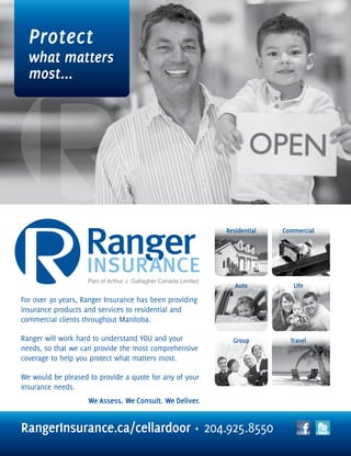 RangerInsurance.ca/cellardoor • 204.925.8550
Protect
what matters
most...
For over 30 years, Ranger Insurance has been providing
insurance products and services to residential and
commercial clients throughout Manitoba.
Ranger will work hard to understand YOU and your
needs, so that we can provide the most comprehensive
coverage to help you protect what matters most.
We would be pleased to provide a quote for any of your
insurance needs.
Residential Commercial
Auto Life
Group Travel
Part of Arthur J. Gallagher Canada Limited
 