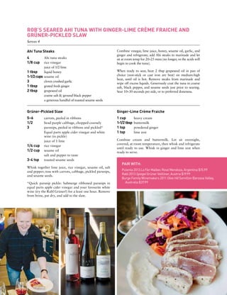 ROB’S SEARED AHI TUNA WITH GINGER-LIME CRÈME FRAICHE AND
GRÜNER-PICKLED SLAW
Serves 4
Ahi Tuna Steaks
4 	 Ahi tuna steaks
1/8 cup	 rice vinegar
	 juice of 1/2 lime
1 tbsp	 liquid honey
1-1/2cups	sesame oil
3	 cloves crushed garlic
1 tbsp	 grated fresh ginger
2 tbsp	 grapeseed oil
	 coarse salt & ground black pepper
	 a generous handful of toasted sesame seeds
Combine vinegar, lime juice, honey, sesame oil, garlic, and
ginger and refrigerate; add Ahi steaks to marinade and let
sit at room temp for 20–25 mins (no longer, or the acids will
begin to cook the tuna).
When ready to sear, heat 2 tbsp grapeseed oil in pan of
choice (non-stick or cast iron are best) on medium-high
heat, until oil is hot. Remove steaks from marinade and
wipe off excess liquids. Generously coat the tuna in coarse
salt, black pepper, and sesame seeds just prior to searing.
Sear 10–30 seconds per side, or to preferred doneness.
PAIR WITH:
Pulenta 2013 La Flor Malbec Rosé Mendoza, Argentina $15.99
Rabl 2013 Spiegel Grüner Veltliner, Austria $19.99
Burge Family Winemakers 2011 Olive Hill Semillon Barossa Valley,
Australia $37.99
Ginger-Lime Crème Fraiche
1 cup	 heavy cream
1-1/2 tbsp	 buttermilk
1 tsp	 powdered ginger
1 tsp 	 lime zest
Combine cream and buttermilk. Let sit overnight,
covered, at room temperature, then whisk and refrigerate
until ready to use. Whisk in ginger and lime zest when
ready to serve.
Grüner-Pickled Slaw
5–6	 carrots, peeled in ribbons
1/2 	 head purple cabbage, chopped coarsely
3	 parsnips, peeled in ribbons and pickled*
	 Equal parts apple cider vinegar and white
	 wine (to pickle)
	 juice of 1 lime
1/4 cup 	 rice vinegar
1/2 cup 	 sesame oil
	 salt and pepper to taste
3-4 tsp 	 toasted sesame seeds
Whisk together lime juice, rice vinegar, sesame oil, salt
and pepper; toss with carrots, cabbage, pickled parsnips,
and sesame seeds.
*Quick parsnip pickle: Submerge ribboned parsnips in
equal parts apple cider vinegar and your favourite white
wine (try the Rabl Grüner!) for a least one hour. Remove
from brine, pat dry, and add to the slaw.
 