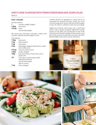 Crab ’n Avocado
Avocado mixture:
1 	 avocado, roughly chopped
1 tbsp	 lemon juice
1/2 tsp	 honey
	 salt and white pepper
Mix lemon juice with honey and gently combine with
avocados. Add salt and white pepper to taste.
Crab mixture:
1 tbsp	 lemon juice
1 tsp	 Dijon mustard
1 tsp	 mayonnaise
2 tsp	 fresh ginger, chopped and pressed in a garlic
	 press (collect juice)
1/2 tsp	 red onion, finely minced
1 tbsp	 parsley, chopped
120g	 crab meat (fresh or frozen Snow crab or
	 Jonah crab)
1/2	 Cara Cara or navel orange, peeled,
	 segmented, and diced
	 salt and white pepper
	 dash of cayenne
1 tsp	 chives, chopped	
Combine the first six ingredients in a bowl and stir to
incorporate the mustard and mayo. Gently mix in the
crab and orange pieces. Season with salt and white pepper
to taste. Set aside in a colander to drain any excess liquid.
Lightly press half the crab mixture into a small bowl
(about 1 cup in volume) and gently add half the avocado
mixture on top. Place your serving plate on top of the
bowl and invert the bowl and plate so that you have a neat
pile of crab on top of avocado when you remove the bowl.
Sprinkle lightly with cayenne and top with chives.
GARY’S CRAB ’N AVOCADO WITH FRENCH GREEN BEAN AND JICAMA SALAD
Serves 4
 