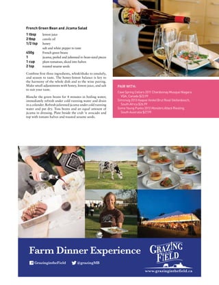www.grazinginthefield.ca
GrazingintheField @grazingMB
Farm Dinner Experience
French Green Bean and Jicama Salad
1 tbsp	 lemon juice
2 tbsp	 canola oil
1/2 tsp	 honey
	 salt and white pepper to taste
450g	 French green beans
1	 jicama, peeled and julienned to bean-sized pieces
1 cup	 plum tomatoes, sliced into halves
2 tsp	 toasted sesame seeds
Combine first three ingredients, whisk/shake to emulsify,
and season to taste. The honey-lemon balance is key to
the harmony of the whole dish and to the wine pairing.
Make small adjustments with honey, lemon juice, and salt
to suit your taste.
Blanche the green beans for 4 minutes in boiling water;
immediately refresh under cold running water and drain
in a colander. Refresh julienned jicama under cold running
water and pat dry. Toss beans and an equal amount of
jicama in dressing. Plate beside the crab ’n avocado and
top with tomato halves and toasted sesame seeds.
PAIR WITH:
Cave Spring Cellars 2011 Chardonnay Musque Niagara
VQA, Canada $23.99
Simonsig 2013 Kaapse Vonkel Brut Rosé Stellenbosch,
South Africa $26.99
Some Young Punks 2012 Monsters Attack Riesling,
South Australia $27.99
 