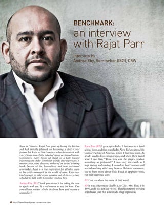48 http://banvilleandjones.cornervine.com
Interview by	
Andrea Eby, Sommelier (ISG), CSW
BENCHMARK:
an interview
with Rajat Parr
Born in Calcutta, Rajat Parr grew up loving the kitchen
and had initially planned on becoming a chef. Good
fortune led Rajat to San Francisco where he worked with
Larry Stone, one of the industry’s most acclaimed Master
Sommeliers. Larry Stone set Rajat on a path toward
becoming one of the sommelier world’s true superstars. A
master taster, wine director, author of an award winning
book, Secrets of the Sommeliers, and now acclaimed
winemaker, Rajat is a true inspiration for all who yearn
to live a life immersed in the world of wine. Rajat was
kind enough to take a few minutes out of his very busy
schedule to talk with Sommelier Andrea Eby.
Andrea Eby (AE) Thank you so much for taking the time
to speak with me. It is an honour to say the least. Can
you tell our readers a little bit about how you became a
sommelier?
Rajat Parr (RP) I grew up in India. I first went to a hotel
schoolthere,andthentravelledtoNewYorktoattendthe
Culinary School of America, where I first tried wine. As
a kid I used to love eating grapes, and when I first tasted
wine, I was like, “Wow, how can the grapes produce
something so profound?” I was very interested, so I
kept tasting and reading. I moved to San Francisco and
started working with Larry Stone at Rubicon restaurant,
just to learn more about wine. I had an epiphany wine,
but that happened later.
AE Can you share the name of that wine?
RP It was a Raveneau Chablis Les Clos 1986. I had it in
1996,andIwasjustlike“wow.”Ihadjuststartedworking
at Rubicon, and that wine made a big impression.
 