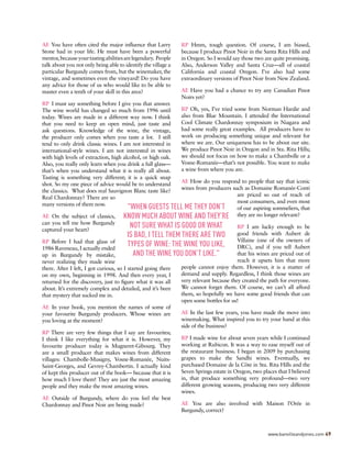 AE You have often cited the major influence that Larry
Stone had in your life. He must have been a powerful
mentor,becauseyourtastingabilitiesarelegendary. People
talk about you not only being able to identify the village a
particular Burgundy comes from, but the winemaker, the
vintage, and sometimes even the vineyard! Do you have
any advice for those of us who would like to be able to
master even a tenth of your skill in this area?
RP I must say something before I give you that answer.
The wine world has changed so much from 1996 until
today. Wines are made in a different way now. I think
that you need to keep an open mind, just taste and
ask questions. Knowledge of the wine, the vintage,
the producer only comes when you taste a lot. I still
tend to only drink classic wines. I am not interested in
international-style wines. I am not interested in wines
with high levels of extraction, high alcohol, or high oak.
Also, you really only learn when you drink a full glass—
that’s when you understand what it is really all about.
Tasting is something very different; it is a quick snap
shot. So my one piece of advice would be to understand
the classics. What does real Sauvignon Blanc taste like?
Real Chardonnay? There are so
many versions of them now.
AE On the subject of classics,
can you tell me how Burgundy
captured your heart?
RP Before I had that glass of
1986 Raveneau, I actually ended
up in Burgundy by mistake,
never realizing they made wine
there. After I left, I got curious, so I started going there
on my own, beginning in 1998. And then every year, I
returned for the discovery, just to figure what it was all
about. It’s extremely complex and detailed, and it’s been
that mystery that sucked me in.
AE In your book, you mention the names of some of
your favourite Burgundy producers. Whose wines are
you loving at the moment?
RP There are very few things that I say are favourites;
I think I like everything for what it is. However, my
favourite producer today is Mugneret-Gibourg. They
are a small producer that makes wines from different
villages: Chambolle-Musigny, Vosne-Romanée, Nuits-
Saint-Georges, and Gevrey-Chambertin. I actually kind
of kept this producer out of the book— because that it is
how much I love them! They are just the most amazing
people and they make the most amazing wines.
AE Outside of Burgundy, where do you feel the best
Chardonnay and Pinot Noir are being made?
RP Hmm, tough question. Of course, I am biased,
because I produce Pinot Noir in the Santa Rita Hills and
in Oregon. So I would say those two are quite promising.
Also, Anderson Valley and Santa Cruz—all of coastal
California and coastal Oregon. I’ve also had some
extraordinary versions of Pinot Noir from New Zealand.
AE Have you had a chance to try any Canadian Pinot
Noirs yet?
RP Oh, yes, I’ve tried some from Norman Hardie and
also from Blue Mountain. I attended the International
Cool Climate Chardonnay symposium in Niagara and
had some really great examples. All producers have to
work on producing something unique and relevant for
where we are. Our uniqueness has to be about our site.
We produce Pinot Noir in Oregon and in Sta. Rita Hills;
we should not focus on how to make a Chambolle or a
Vosne-Romanée—that’s not possible. You want to make
a wine from where you are.
AE How do you respond to people that say that iconic
wines from producers such as Domaine Romanée-Conti
are priced so out of reach of
most consumers, and even most
of our aspiring sommeliers, that
they are no longer relevant?
RP I am lucky enough to be
good friends with Aubert de
Villaine (one of the owners of
DRC), and if you tell Aubert
that his wines are priced out of
reach it upsets him that more
people cannot enjoy them. However, it is a matter of
demand and supply. Regardless, I think those wines are
very relevant because they created the path for everyone.
We cannot forget them. Of course, we can’t all afford
them, so hopefully we have some good friends that can
open some bottles for us!
AE In the last few years, you have made the move into
winemaking. What inspired you to try your hand at this
side of the business?
RP I made wine for about seven years while I continued
working at Rubicon. It was a way to ease myself out of
the restaurant business. I began in 2009 by purchasing
grapes to make the Sandhi wines. Eventually, we
purchased Domaine de la Côte in Sta. Rita Hills and the
Seven Springs estate in Oregon, two places that I believed
in, that produce something very profound—two very
different growing seasons, producing two very different
wines.
AE You are also involved with Maison l’Orée in
Burgundy, correct?
"WHEN GUESTS TELL ME THEY DON’T
KNOW MUCH ABOUT WINE AND THEY’RE
NOT SURE WHAT IS GOOD OR WHAT
IS BAD, I TELL THEM THERE ARE TWO
TYPES OF WINE: THE WINE YOU LIKE,
AND THE WINE YOU DON’T LIKE."
www.banvilleandjones.com 49
 