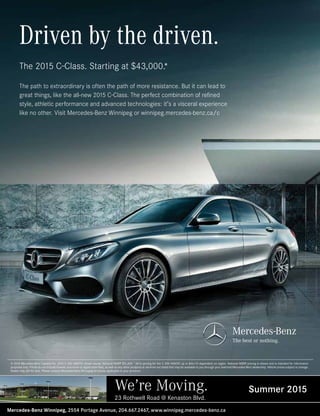 © 2015 Mercedes-Benz Canada Inc. 2015 C 400 4MATIC shown above, National MSRP $51,400. *All-in pricing for the C 300 4MATIC up to $46,115 dependent on region. National MSRP pricing is shown and is intended for information
purposes only. Prices do not include license, insurance or registration fees, as well as any other products or services not listed that may be available to you through your selected Mercedes-Benz dealership. Vehicle prices subject to change.
Dealer may sell for less. Please contact Mercedes-Benz Winnipeg for prices applicable in your province.
Driven by the driven.
The 2015 C-Class. Starting at $43,000.*
The path to extraordinary is often the path of more resistance. But it can lead to
great things, like the all-new 2015 C-Class. The perfect combination of refined
style, athletic performance and advanced technologies: it’s a visceral experience
like no other. Visit Mercedes-Benz Winnipeg or winnipeg.mercedes-benz.ca/c
We’re Moving. Summer 2015
Mercedes-Benz Winnipeg, 2554 Portage Avenue, 204.667.2467, www.winnipeg.mercedes-benz.ca
23 Rothwell Road @ Kenaston Blvd.
 