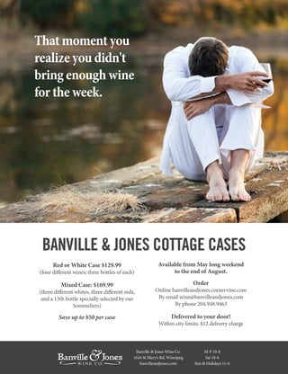 That moment you
realize you didn't
bring enough wine
for the week.
Banville & Jones Wine Co.
1616 St Mary’s Rd, Winnipeg
banvilleandjones.com
M-F 10-8
Sat 10-6
Sun & Holidays 11-6
Red or White Case $129.99
(four different wines; three bottles of each)
Mixed Case: $169.99
(three different whites, three different reds,
and a 13th bottle specially selected by our
Sommeliers)
Save up to $50 per case
Available from May long weekend
to the end of August.
Order
Online banvilleandjones.cornervine.com
By email wine@banvilleandjones.com
By phone 204.948.9463
Delivered to your door!
Within city limits: $12 delivery charge
BANVILLE & JONES COTTAGE CASES
 