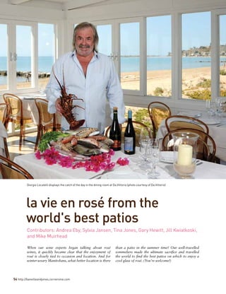 54 http://banvilleandjones.cornervine.com
la vie en rosé from the
world's best patios
When our wine experts began talking about rosé
wines, it quickly became clear that the enjoyment of
rosé is closely tied to occasion and location. And for
winter-weary Manitobans, what better location is there
than a patio in the summer time? Our well-travelled
sommeliers made the ultimate sacrifice and travelled
the world to find the best patios on which to enjoy a
cool glass of rosé. (You’re welcome!)
Contributors: Andrea Eby, Sylvia Jansen, Tina Jones, Gary Hewitt, Jill Kwiatkoski,
and Mike Muirhead
Giorgio Locatelli displays the catch of the day in the dining room at Da Vittorio (photo courtesy of Da Vittorio)
 