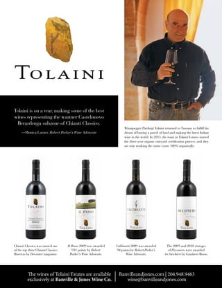The wines of Tolaini Estates are available
exclusively at Banville & Jones Wine Co.
Banvilleandjones.com | 204.948.9463
wine@banvilleandjones.com
Tolaini is on a tear, making some of the best
wines representing the warmer Castelnuovo
Berardenga subzone of Chianti Classico.
—Monica Larner, Robert Parker’s Wine Advocate
Chianti Classico was named one
of the top three Chianti Classico
Riservas by Decanter magazine.
Al Passo 2009 was awarded
93+ points by Robert
Parker’s Wine Advocate.
Valdisanti 2009 was awarded
94 points by Robert Parker’s
Wine Advocate.
The 2009 and 2010 vintages
of Picconero were awarded
tre bicchieri by Gambero Rosso.
Winnipegger Pierluigi Tolaini returned to Tuscany to fulfill his
dream of buying a parcel of land and making the finest Italian
wine in the world. In 2013, the team at Tolaini Estates started
the three-year organic vineyard certification process, and they
are now working the entire estate 100% organically.
 