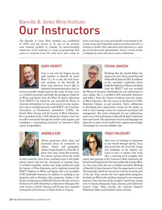 Banville & Jones Wine Institute:
Our Instructors
The Banville & Jones Wine Institute was established
in 2000, and has grown to be one of the premier
wine training facilities in Canada. Its award-winning
instructors work tirelessly to create programming that
caters to everyone from the wine lover who wants to
learn some basics in a fun and friendly environment to the
serious wine and hospitality industry professional who is
looking to further their education and experience to open
up new professional opportunities. Here is a look at who
is shaping the wine education scene in Manitoba.
ANDREA EBY
Always passionate about wine, and
fascinated about its connection to
culture, history and geography,
Andrea found herself in a Banville &
Jones wine class. From that moment,
her intense curiosity about the world
of wine teased her away from a teaching career in the public
school system and into the adventures of teaching wine.
A certified sommelier, Andrea also holds certification with
the Society of Wine Educators, and is studying toward the
WSET®
Diploma in Wines and Spirits. She is an accredited
CAPS Sommelier Instructor. In addition to teaching in our
programs and co-directing cellar programs, Andrea is the
director of operations of Banville & Jones. She also serves on
the Board of CAPS (Manitoba) as Operations Manager. Her
wine travels in North America and Europe have included
working the 2010 harvest at Tolaini Estate in Tuscany.
TRACY McCOURT
After years of working in restaurants
to put herself through school, Tracy
discovered that she loved the energy
and challenges of the industry too
much to leave it entirely. One week
after a stunning meal complete with
expert wine pairings at San Francisco’s Benu restaurant, she
foundherselfsittinginherfirstclassatBanville&JonesWine
Co. Two years later, she was a certified sommelier. Working
at Banville & Jones has given Tracy the opportunity to teach
The Essentials, which has turned out to be her favourite part
of the job. Tracy teaches the wine appreciation programs,
develops our Wine Labs, and does training for our restaurant
partners. Tracy has been lucky enough to spend time tasting
wine in Tuscany, Burgundy, Napa, Arizona, and California’s
Central Coast. Most recently, she explored Oregon’s
Willamette Valley and Portland’s urban wineries.
GARY HEWITT
Gary is not only the longest serving
staff member at Banville & Jones
Wine Co., he is also the lead buyer
and architect of the Banville &
Jones wine selection. Gary’s MSc in
industrial fermentations gives him an
envious scientific background for the study of wine. Gary
is a certified sommelier and holds the prestigious Diploma
in Wines and Spirits from the Wine & Spirits Education
Trust (WSET®
) for which he was awarded the Wines of
Australia Scholarship for top achievement in wine studies.
He is also a certified instructor with WSET®
, the Canadian
Association of Professional Sommeliers (CAPS), the
French Wine Society, and the Society of Wine Educators.
He is president of the CAPS Manitoba Chapter. Gary has
travelled extensively through the world’s wine regions, and
completed a winemaking practicum in Germany’s Pfalz
region (Lingenfelder).
SYLVIA JANSEN
Realizing that she should follow her
passion for wine, Sylvia joined the staff
ofBanville&Jonesin2002.Inaddition
to her sommelier credentials, Sylvia
holdstheDiplomainWinesandSpirits
from the WSET®
and was awarded
the Wines of Germany Scholarship for top achievement in
wine studies. She is a certified CAPS Sommelier Instructor
and holds a Train the Trainer Certificate from the Society
of Wine Educators. She also serves on the Board of CAPS,
Manitoba Chapter, as past president. Sylvia collaborates
in developing wine appreciation courses for the public, as
well as wine training courses for restaurant personnel and
management. She writes extensively for our publications,
and is one of the lead trainers in Banville & Jones’ important
wine retail work. Her enjoyment of travel and languages has
taken her to many of the world’s wine regions; interestingly,
Champagne has received multiple visits.
62 http://banvilleandjones.cornervine.com
 