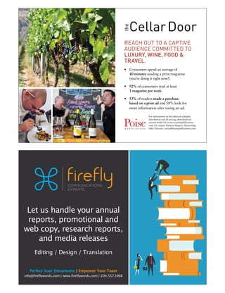 Let us handle your annual
reports, promotional and
web copy, research reports,
and media releases
Editing / Design / Translation
Perfect Your Documents | Empower Your Team
info@fireflywords.com | www.fireflywords.com | 204.557.1968
CellarDoor
the
REACH OUT TO A CAPTIVE
AUDIENCE COMMITTED TO
LUXURY, WINE, FOOD &
TRAVEL.
•	 Consumers spend an average of
40 minutes reading a print magazine
(you’re doing it right now!)
•	 92% of consumers read at least
1 magazine per week.
•	 53% of readers made a purchase
based on a print ad and 58% look for
more information after seeing an ad.
For information on the editorial schedule,
distribution and ad pricing, download our
current media kit at www.poisepublications.
com. Or contact Vanessa Shapiro, Advertising
Sales Director, vanssa@poisepublications.com.
 