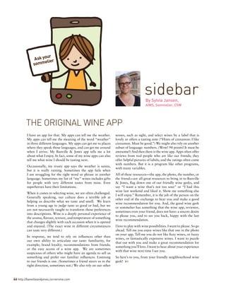 I have an app for that. My apps can tell me the weather.
My apps can tell me the meaning of the word “weather”
in three different languages. My apps can get me to places
where they speak those languages, and can get me around
when I arrive. My Banville & Jones app tells me a lot
about what I enjoy. In fact, some of my wine apps can also
tell me what wine I should be tasting next.
Occasionally, my trusty app says the weather is sunny,
but it is really raining. Sometimes the app fails when
I am struggling for the right word or phrase in another
language. Sometimes my list of “my” wines includes gifts
for people with very different tastes from mine. Even
superheroes have their limitations.
When it comes to selecting wine, we are often challenged.
Generally speaking, our culture does a terrible job at
helping us describe what we taste and smell. We learn
from a young age to judge taste as good or bad, but we
are not necessarily taught to transform those preferences
into descriptions. Wine is a deeply personal experience of
the aroma, flavour, texture, and temperature of something
that changes slightly with each occasion when it is opened
and enjoyed. (The exact wine in different circumstances
can taste very different.)
In response, we tend to rely on influences other than
our own ability to articulate our taste: familiarity, for
example; brand loyalty; recommendations from friends;
or the easy access of a wine app. We are sometimes
suspicious of others who might have an agenda to sell us
something and prefer our familiar influences. Listening
to our friends is one. (Sometimes a friend steers us in the
right direction, sometimes not.) We also rely on our other
senses, such as sight, and select wines by a label that is
lovely or offers a tasting note (“Hints of cinnamon: I like
cinnamon. Must be good.”) We might also rely on another
subset of language: numbers. (Wow! 94 points! It must be
awesome!) And then there is the wine app. Apps often offer
reviews from real people who are like our friends; they
offer helpful pictures of labels; and the ratings often come
with numbers. But it is a program like other programs,
with many variables.
All of these resources—the app, the photo, the number, or
the friend—are all great resources to bring in to Banville
& Jones, flag down one of our friendly wine geeks, and
say “I want a wine that’s not too sour” or “I had this
wine last weekend and liked it. Show me something else
I will enjoy.” Remember, it is the job of the person on the
other end of the exchange to hear you and make a good
wine recommendation for you. And, the good wine geek
or sommelier has something that the wine app, reviewer,
sometimes even your friend, does not have: a sincere desire
to please you, and to see you back, happy with the last
wine recommendation.
I love to play with wine possibilities. I want to please. So go
ahead. Tell me you enjoy wines like that one in the photo
on your app. Tell me you do not like fizzy wines, or fuzzy
wines, or fantastically expensive wines. I want to puzzle
that out with you and make a great recommendation for
something you’ll love. I want to hear about your experience
with that wine next time I see you.
So here’s to you, from your friendly neighbourhood wine
geek! 
sidebarBy Sylvia Jansen,
AIWS, Sommelier, CSW
THE ORIGINAL WINE APP
66 http://banvilleandjones.cornervine.com
Ask your
sommelier
 